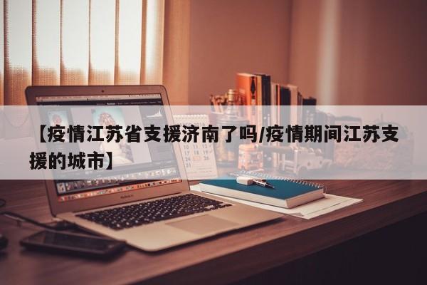 【疫情江苏省支援济南了吗/疫情期间江苏支援的城市】