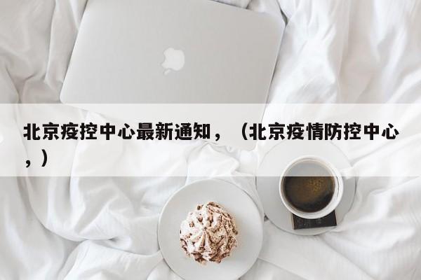 北京疫控中心最新通知，（北京疫情防控中心，）
